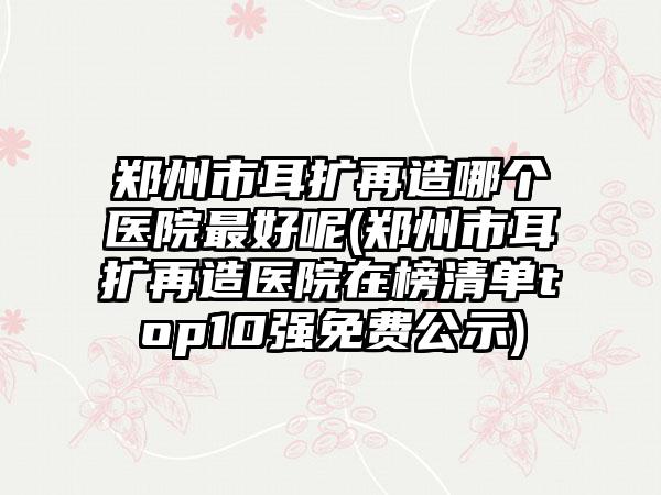 郑州市耳扩再造哪个医院最好呢(郑州市耳扩再造医院在榜清单top10强免费公示)