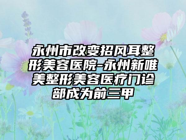 永州市改变招风耳整形美容医院-永州新唯美整形美容医疗门诊部成为前三甲