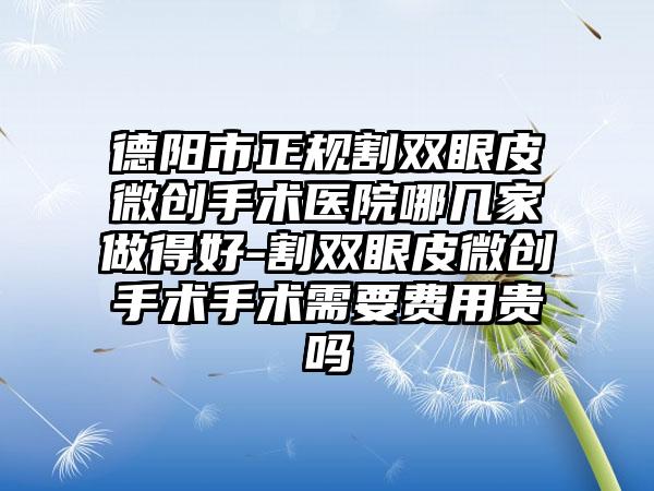 德阳市正规割双眼皮微创手术医院哪几家做得好-割双眼皮微创手术手术需要费用贵吗