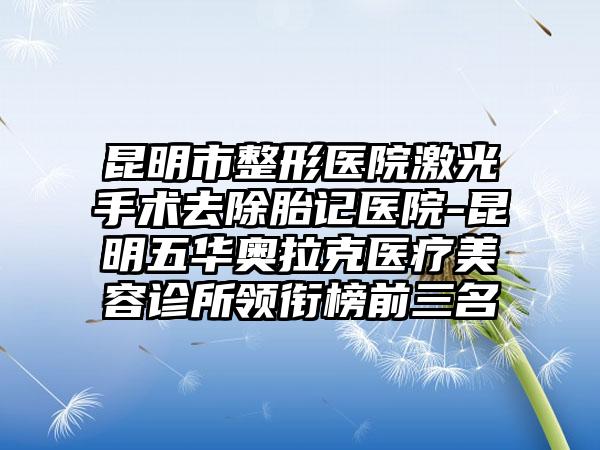 昆明市整形医院激光手术去除胎记医院-昆明五华奥拉克医疗美容诊所领衔榜前三名