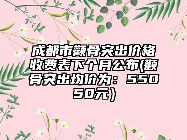 成都市颧骨突出价格收费表下个月公布(颧骨突出均价为：55050元）