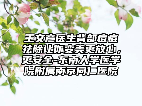 王文彦医生背部痘痘祛除让你变美更放心，更安全-东南大学医学院附属南京同仁医院