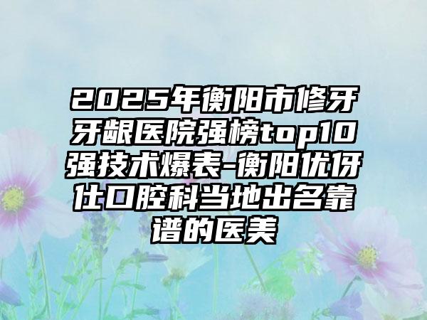 2025年衡阳市修牙牙龈医院强榜top10强技术爆表-衡阳优伢仕口腔科当地出名靠谱的医美
