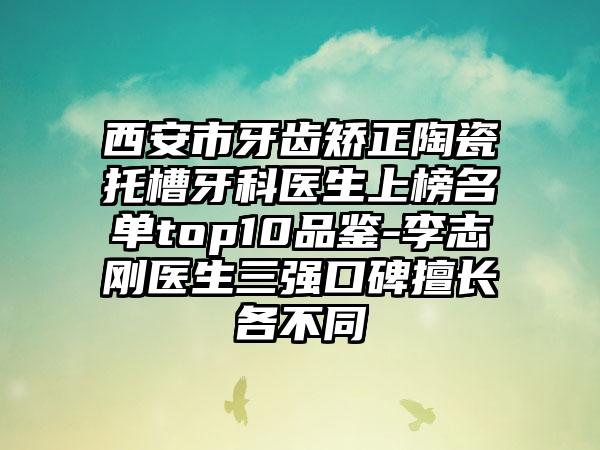 西安市牙齿矫正陶瓷托槽牙科医生上榜名单top10品鉴-李志刚医生三强口碑擅长各不同