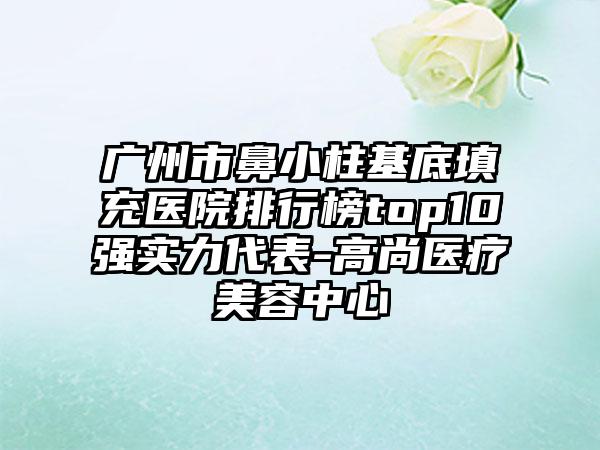 广州市鼻小柱基底填充医院排行榜top10强实力代表-高尚医疗美容中心