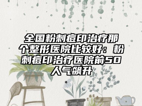 全国粉刺痘印治疗那个整形医院比较好：粉刺痘印治疗医院前50人气飙升