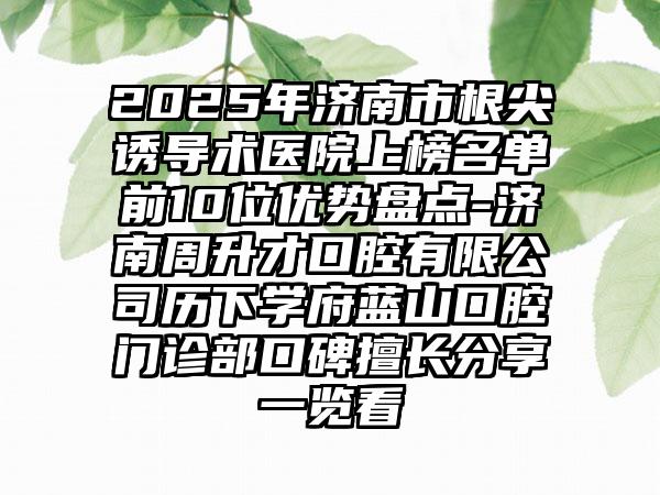 2025年济南市根尖诱导术医院上榜名单前10位优势盘点-济南周升才口腔有限公司历下学府蓝山口腔门诊部口碑擅长分享一览看