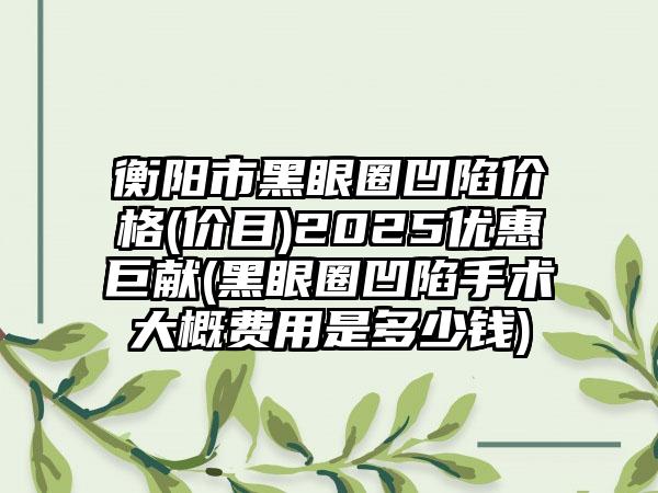 衡阳市黑眼圈凹陷价格(价目)2025优惠巨献(黑眼圈凹陷手术大概费用是多少钱)