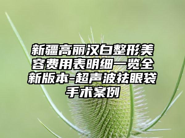 新疆高丽汉白整形美容费用表明细一览全新版本-超声波祛眼袋手术案例