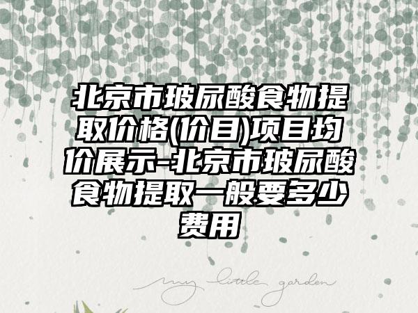 北京市玻尿酸食物提取价格(价目)项目均价展示-北京市玻尿酸食物提取一般要多少费用