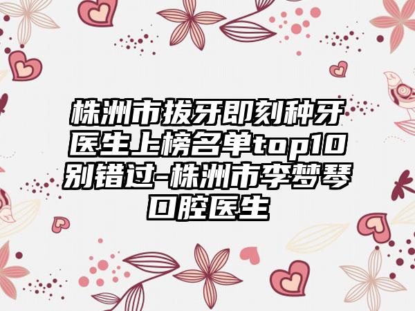 株洲市拔牙即刻种牙医生上榜名单top10别错过-株洲市李梦琴口腔医生