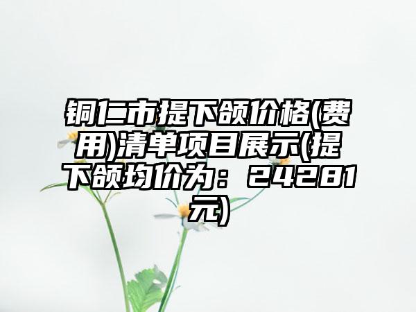 铜仁市提下颌价格(费用)清单项目展示(提下颌均价为：24281元)