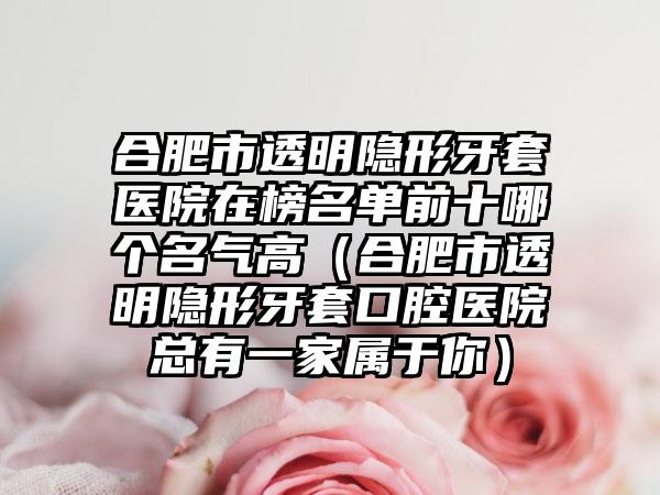 合肥市透明隐形牙套医院在榜名单前十哪个名气高（合肥市透明隐形牙套口腔医院总有一家属于你）