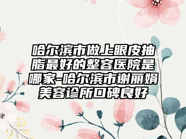 哈尔滨市做上眼皮抽脂最好的整容医院是哪家-哈尔滨市谢丽娟美容诊所口碑良好