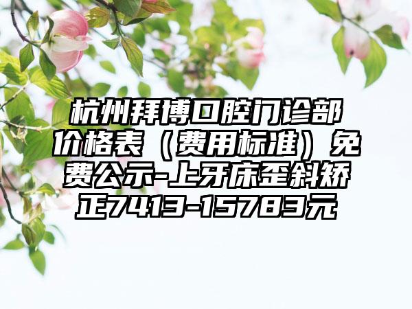 杭州拜博口腔门诊部价格表（费用标准）免费公示-上牙床歪斜矫正7413-15783元