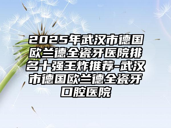 2025年武汉市德国欧兰德全瓷牙医院排名十强王炸推荐-武汉市德国欧兰德全瓷牙口腔医院