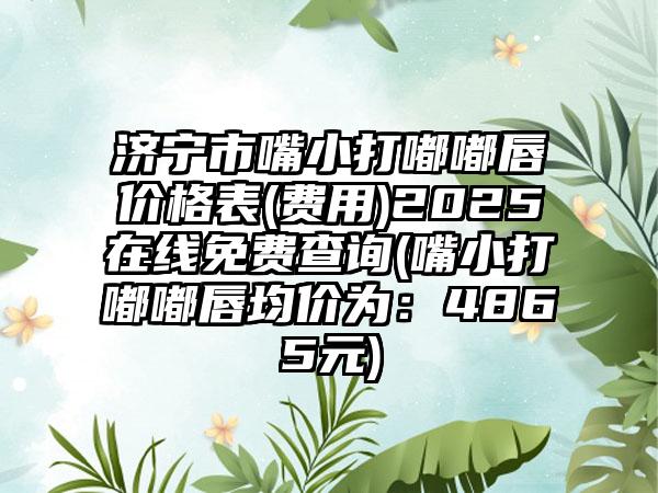 济宁市嘴小打嘟嘟唇价格表(费用)2025在线免费查询(嘴小打嘟嘟唇均价为：4865元)