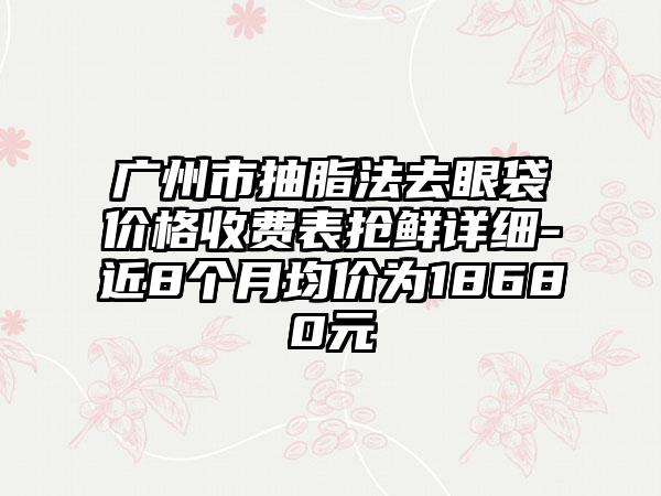 广州市抽脂法去眼袋价格收费表抢鲜详细-近8个月均价为18680元