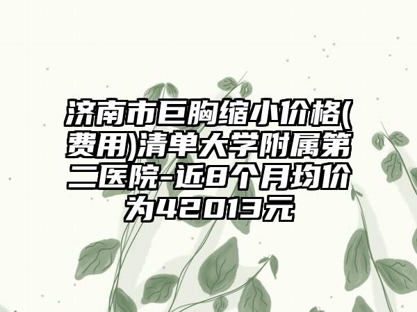 济南市巨胸缩小价格(费用)清单大学附属第二医院-近8个月均价为42013元