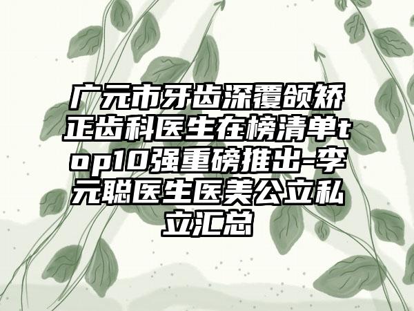 广元市牙齿深覆颌矫正齿科医生在榜清单top10强重磅推出-李元聪医生医美公立私立汇总