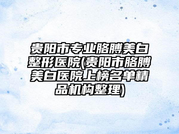 贵阳市专业胳膊美白整形医院(贵阳市胳膊美白医院上榜名单精品机构整理)