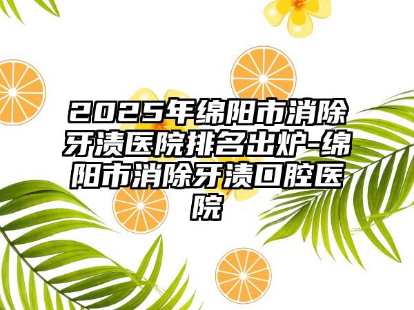 2025年绵阳市消除牙渍医院排名出炉-绵阳市消除牙渍口腔医院