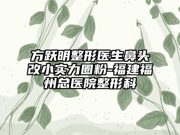 方跃明整形医生鼻头改小实力圈粉-福建福州总医院整形科