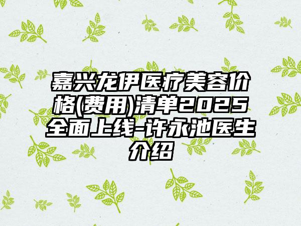 嘉兴龙伊医疗美容价格(费用)清单2025全面上线-许永池医生介绍