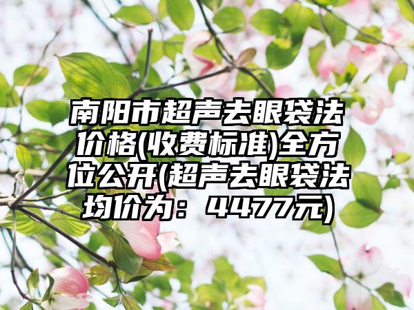 南阳市超声去眼袋法价格(收费标准)全方位公开(超声去眼袋法均价为：4477元)