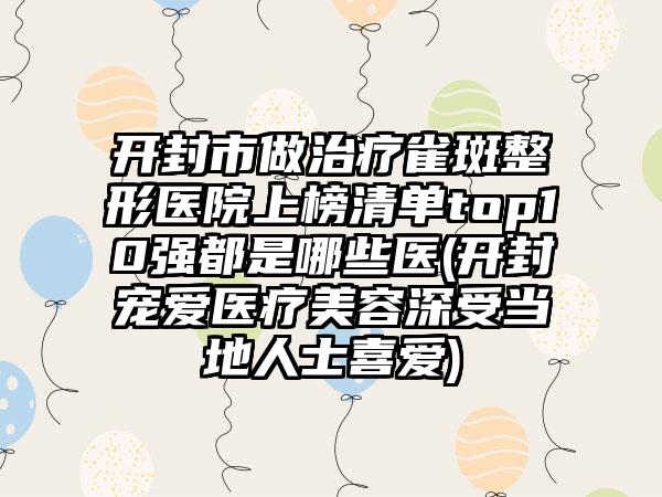 开封市做治疗雀斑整形医院上榜清单top10强都是哪些医(开封宠爱医疗美容深受当地人士喜爱)