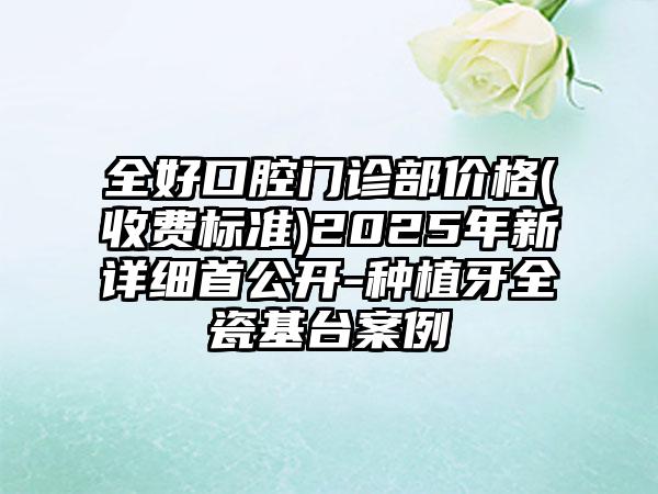 全好口腔门诊部价格(收费标准)2025年新详细首公开-种植牙全瓷基台案例