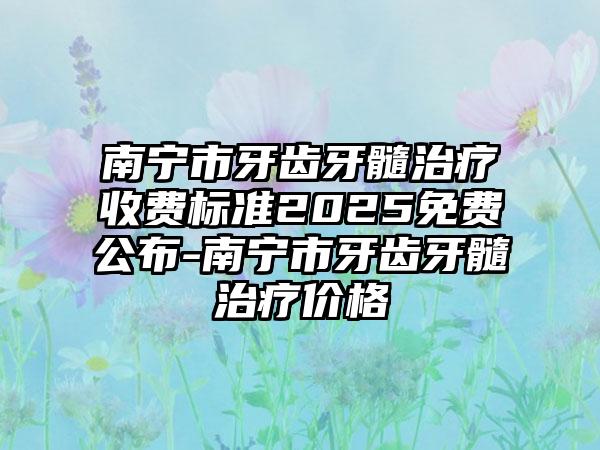 南宁市牙齿牙髓治疗收费标准2025免费公布-南宁市牙齿牙髓治疗价格