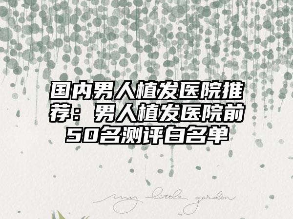 国内男人植发医院推荐：男人植发医院前50名测评白名单