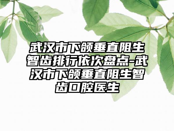 武汉市下颌垂直阻生智齿排行依次盘点-武汉市下颌垂直阻生智齿口腔医生