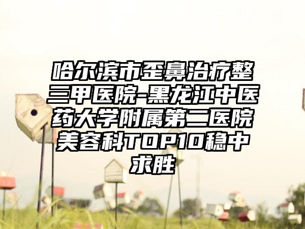 哈尔滨市歪鼻治疗整三甲医院-黑龙江中医药大学附属第二医院美容科TOP10稳中求胜