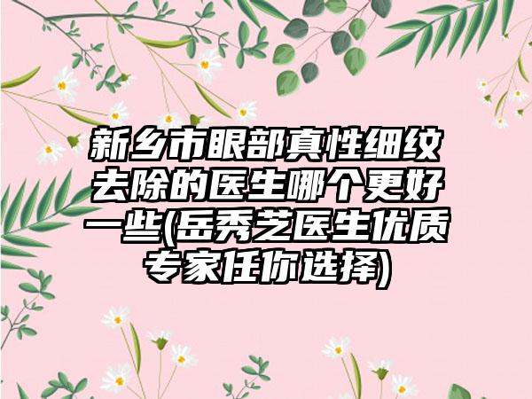 新乡市眼部真性细纹去除的医生哪个更好一些(岳秀芝医生优质专家任你选择)