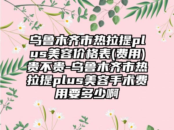 乌鲁木齐市热拉提plus美容价格表(费用)贵不贵-乌鲁木齐市热拉提plus美容手术费用要多少啊