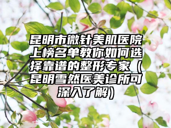 昆明市微针美肌医院上榜名单教你如何选择靠谱的整形专家（昆明雪然医美诊所可深入了解）