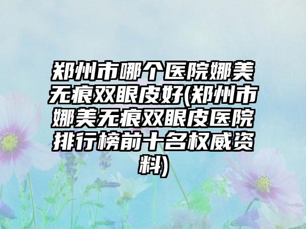 郑州市哪个医院娜美无痕双眼皮好(郑州市娜美无痕双眼皮医院排行榜前十名权威资料)