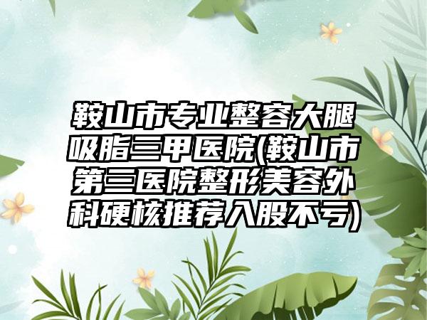 鞍山市专业整容大腿吸脂三甲医院(鞍山市第三医院整形美容外科硬核推荐入股不亏)