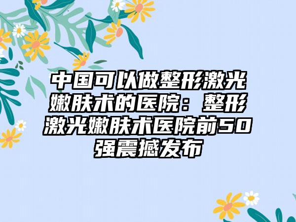 中国可以做整形激光嫩肤术的医院：整形激光嫩肤术医院前50强震撼发布