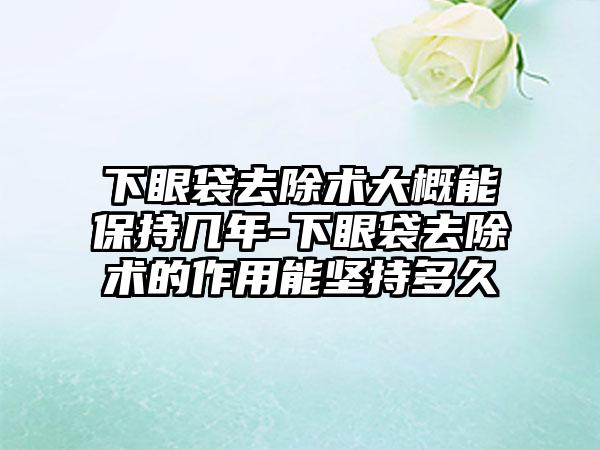 下眼袋去除术大概能保持几年-下眼袋去除术的作用能坚持多久
