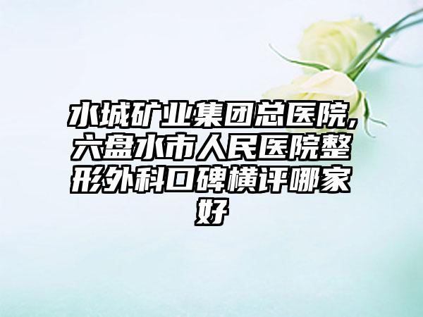 水城矿业集团总医院,六盘水市人民医院整形外科口碑横评哪家好
