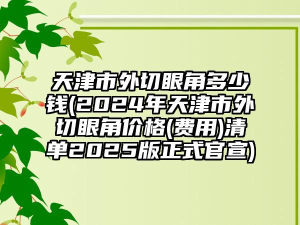 天津市外切眼角多少钱(2024年天津市外切眼角价格(费用)清单2025版正式官宣)