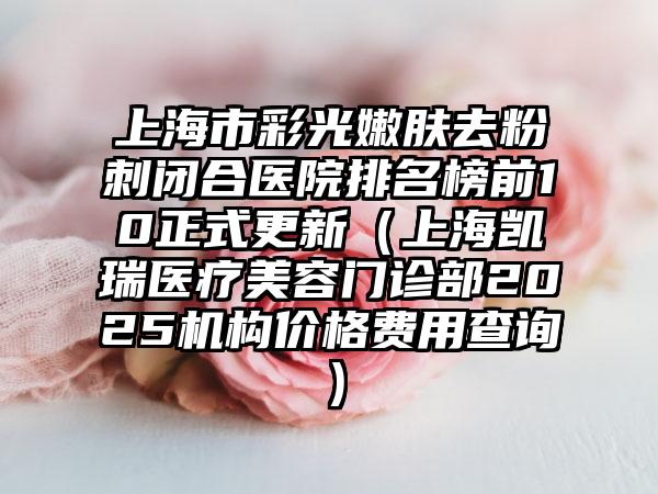 上海市彩光嫩肤去粉刺闭合医院排名榜前10正式更新（上海凯瑞医疗美容门诊部2025机构价格费用查询）