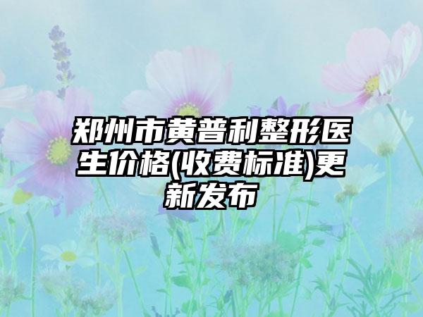 郑州市黄普利整形医生价格(收费标准)更新发布