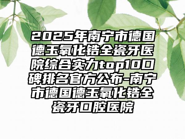 2025年南宁市德国德玉氧化锆全瓷牙医院综合实力top10口碑排名官方公布-南宁市德国德玉氧化锆全瓷牙口腔医院
