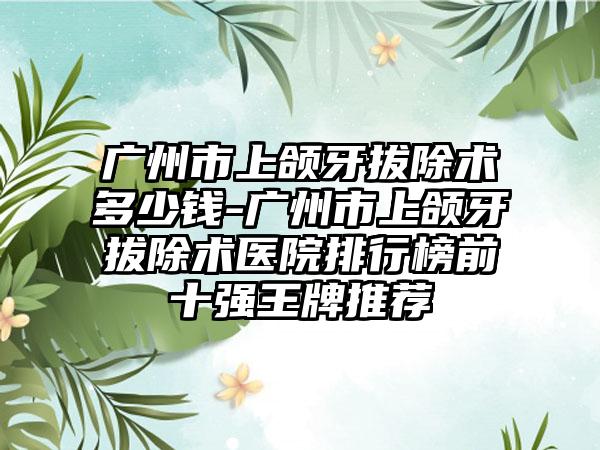 广州市上颌牙拔除术多少钱-广州市上颌牙拔除术医院排行榜前十强王牌推荐
