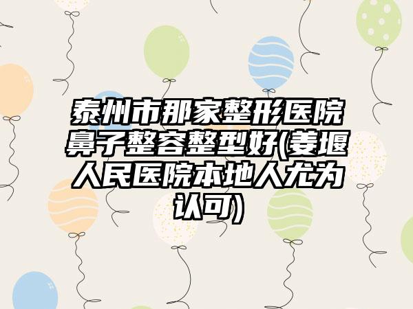 泰州市那家整形医院鼻子整容整型好(姜堰人民医院本地人尤为认可)