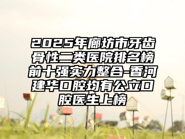 2025年廊坊市牙齿骨性二类医院排名榜前十强实力整合-香河建华口腔均有公立口腔医生上榜